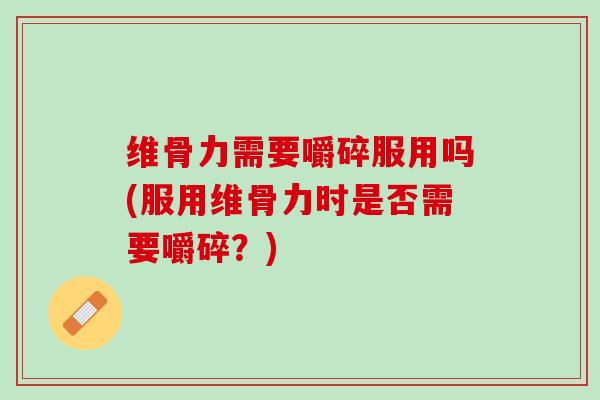 维骨力需要嚼碎服用吗(服用维骨力时是否需要嚼碎？)