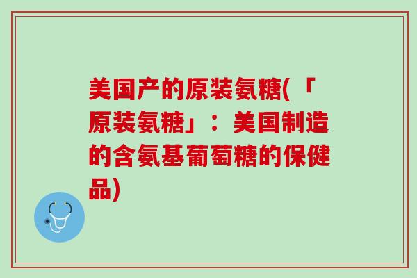 美国产的原装氨糖(「原装氨糖」：美国制造的含氨基葡萄糖的保健品)