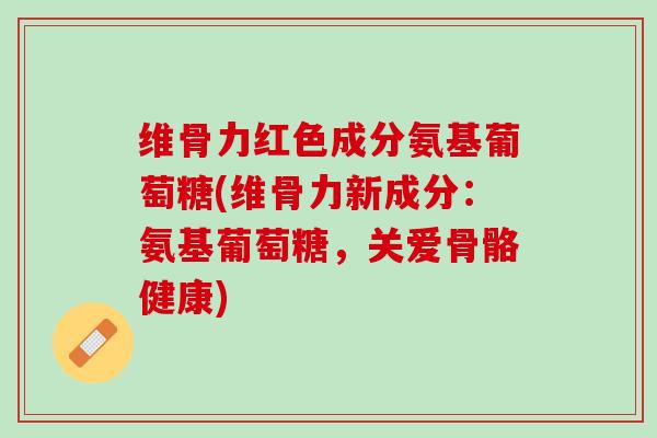 维骨力红色成分氨基葡萄糖(维骨力新成分：氨基葡萄糖，关爱骨骼健康)