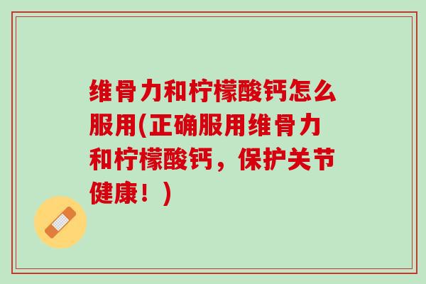 维骨力和柠檬酸钙怎么服用(正确服用维骨力和柠檬酸钙，保护关节健康！)