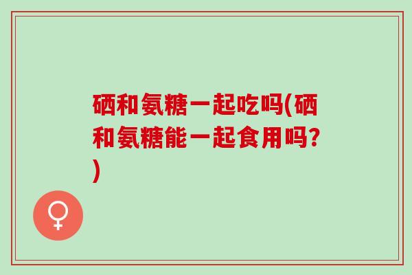 硒和氨糖一起吃吗(硒和氨糖能一起食用吗？)