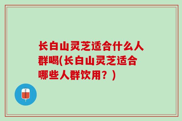 长白山灵芝适合什么人群喝(长白山灵芝适合哪些人群饮用?) 长白山灵芝适合什么人群喝(长白山灵芝适合哪些人群饮用?)