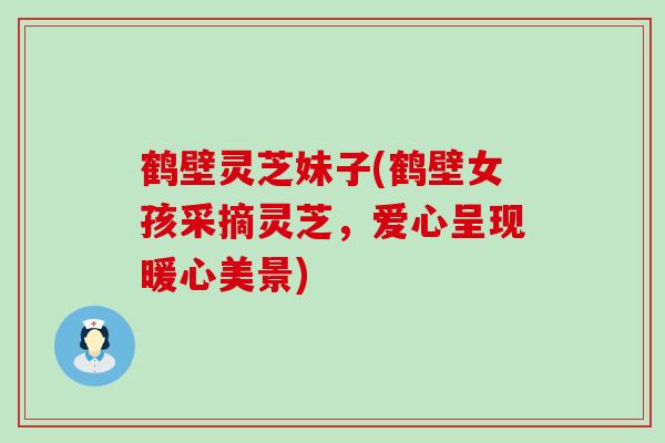 鹤壁灵芝妹子(鹤壁女孩采摘灵芝，爱心呈现暖心美景)