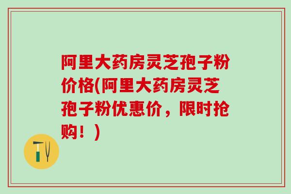 阿里大药房灵芝孢子粉价格(阿里大药房灵芝孢子粉优惠价，限时抢购！)