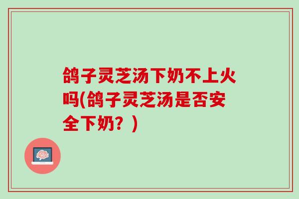 鸽子灵芝汤下奶不上火吗(鸽子灵芝汤是否安全下奶？)