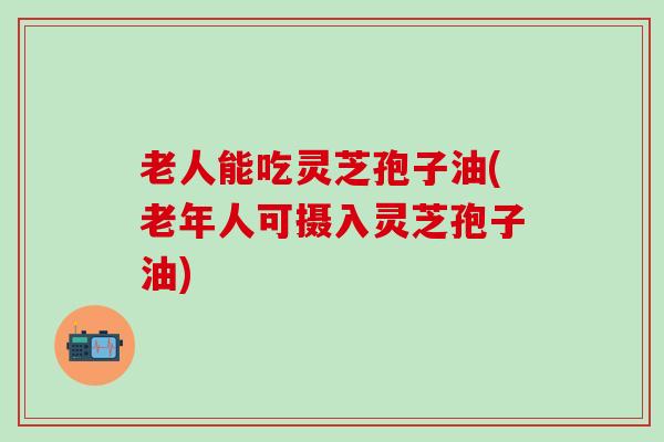 老人能吃灵芝孢子油(老年人可摄入灵芝孢子油)
