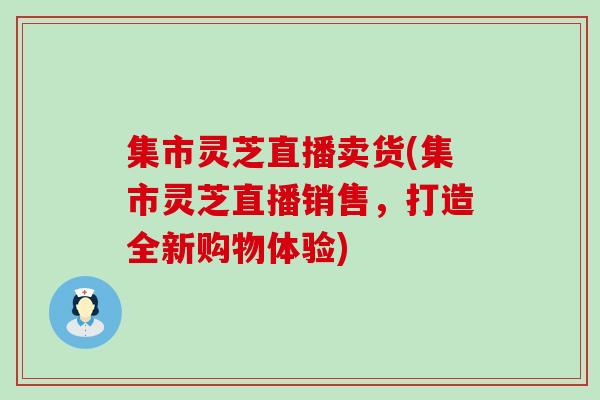 集市灵芝直播卖货(集市灵芝直播销售，打造全新购物体验)