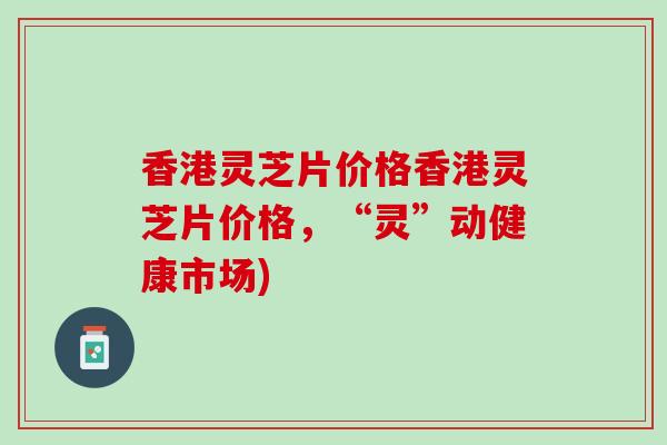 香港灵芝片价格香港灵芝片价格，“灵”动健康市场)