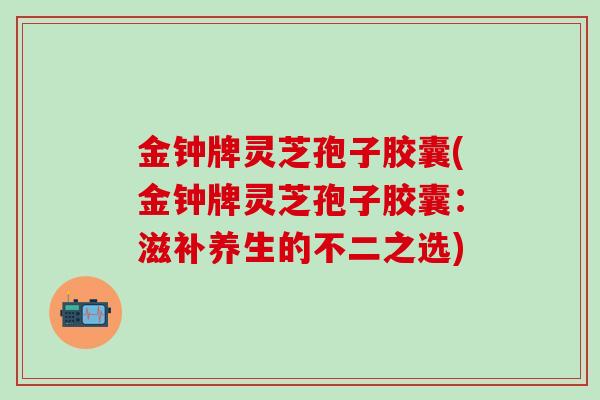 金钟牌灵芝孢子胶囊(金钟牌灵芝孢子胶囊：滋补养生的不二之选)