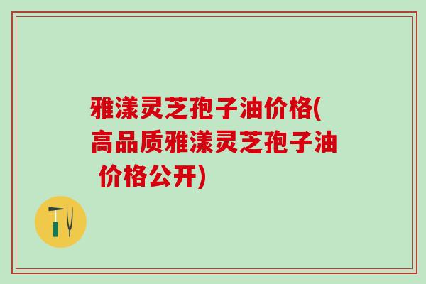 雅漾灵芝孢子油价格(高品质雅漾灵芝孢子油 价格公开)