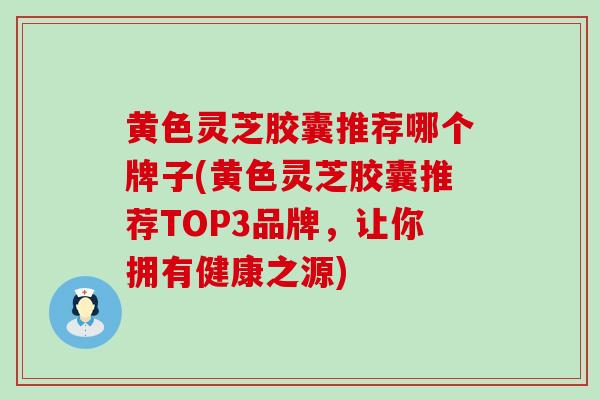 黄色灵芝胶囊推荐哪个牌子(黄色灵芝胶囊推荐TOP3品牌，让你拥有健康之源)