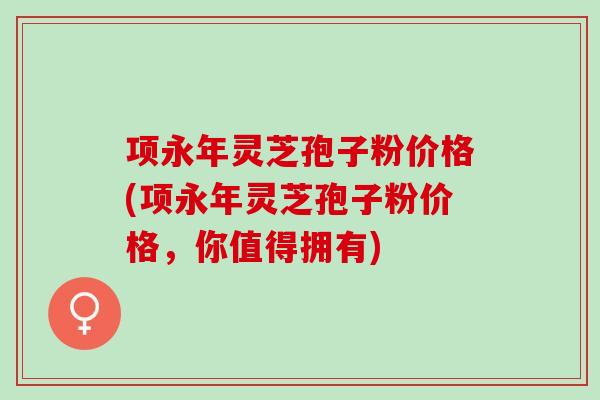 项永年灵芝孢子粉价格(项永年灵芝孢子粉价格，你值得拥有)