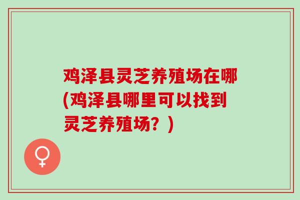 鸡泽县灵芝养殖场在哪(鸡泽县哪里可以找到灵芝养殖场？)