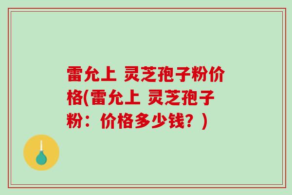 雷允上 灵芝孢子粉价格(雷允上 灵芝孢子粉：价格多少钱？)