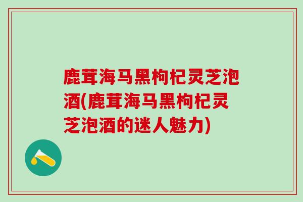 鹿茸海马黑枸杞灵芝泡酒(鹿茸海马黑枸杞灵芝泡酒的迷人魅力)