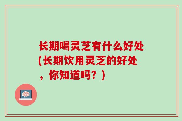 长期喝灵芝有什么好处(长期饮用灵芝的好处，你知道吗？)