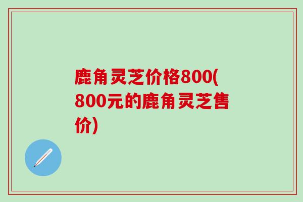鹿角灵芝价格800(800元的鹿角灵芝售价)