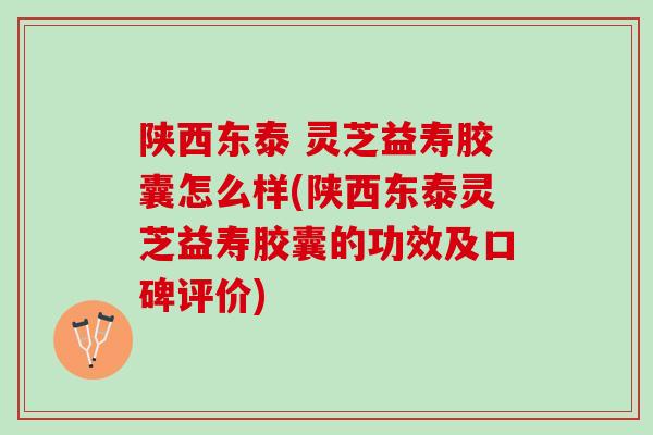 陕西东泰 灵芝益寿胶囊怎么样(陕西东泰灵芝益寿胶囊的功效及口碑评价)