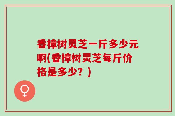 香樟树灵芝一斤多少元啊(香樟树灵芝每斤价格是多少？)