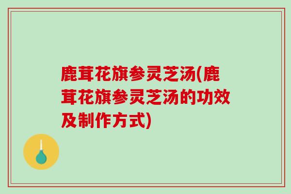鹿茸花旗参灵芝汤(鹿茸花旗参灵芝汤的功效及制作方式)