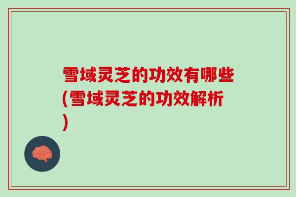 雪域灵芝的功效有哪些(雪域灵芝的功效解析)