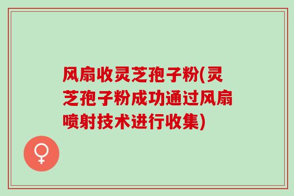 风扇收灵芝孢子粉(灵芝孢子粉成功通过风扇喷射技术进行收集)