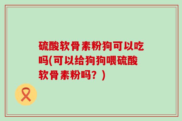 硫酸软骨素粉狗可以吃吗(可以给狗狗喂硫酸软骨素粉吗？)