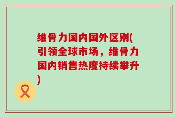 维骨力国内国外区别(引领全球市场，维骨力国内销售热度持续攀升)