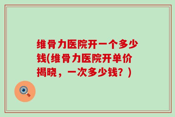 维骨力医院开一个多少钱(维骨力医院开单价揭晓，一次多少钱？)