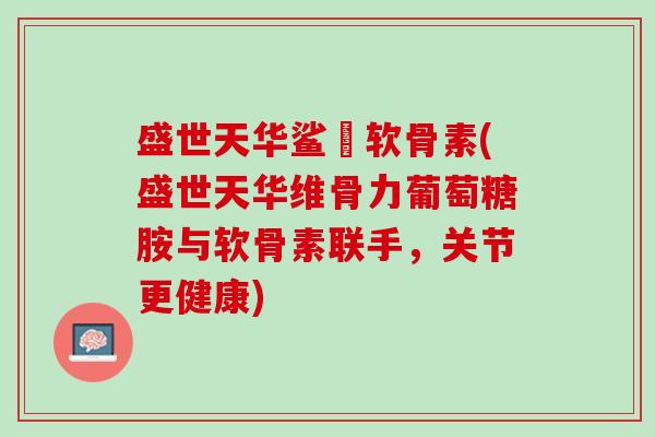 盛世天华鲨魚软骨素(盛世天华维骨力葡萄糖胺与软骨素联手，关节更健康)