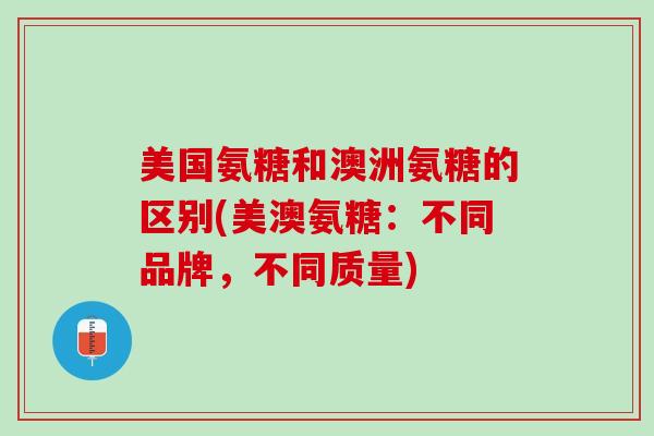 美国氨糖和澳洲氨糖的区别(美澳氨糖：不同品牌，不同质量)