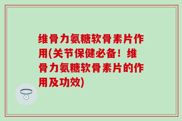维骨力氨糖软骨素片作用(关节保健必备！维骨力氨糖软骨素片的作用及功效)