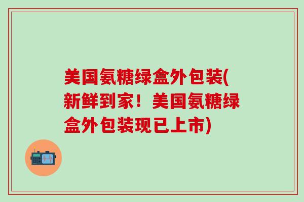 美国氨糖绿盒外包装(新鲜到家！美国氨糖绿盒外包装现已上市)