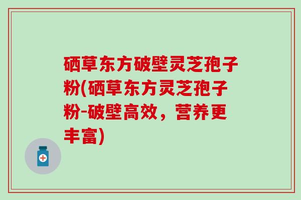 硒草东方破壁灵芝孢子粉(硒草东方灵芝孢子粉-破壁高效，营养更丰富)