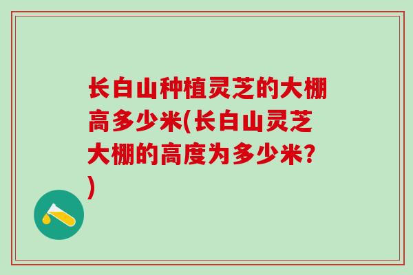 长白山种植灵芝的大棚高多少米(长白山灵芝大棚的高度为多少米?) 长白山种植灵芝的大棚高多少米(长白山灵芝大棚的高度为多少米?)