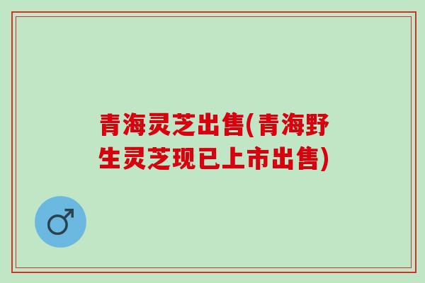 青海灵芝出售(青海野生灵芝现已上市出售)