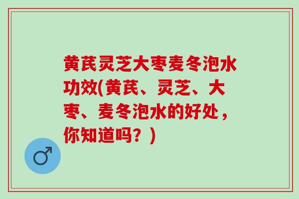 黄芪灵芝大枣麦冬泡水功效(黄芪、灵芝、大枣、麦冬泡水的好处，你知道吗？)