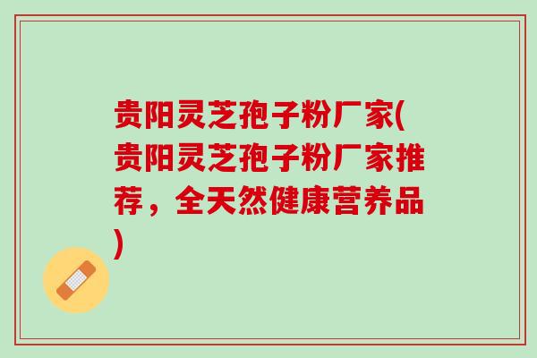 贵阳灵芝孢子粉厂家(贵阳灵芝孢子粉厂家推荐，全天然健康营养品)