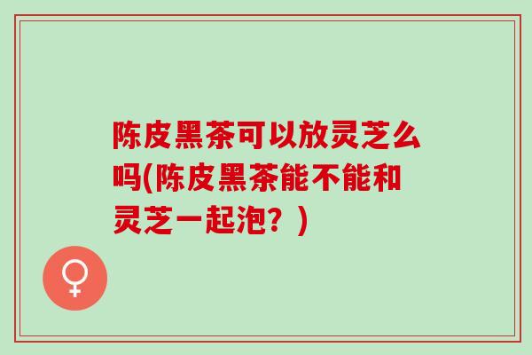 陈皮黑茶可以放灵芝么吗(陈皮黑茶能不能和灵芝一起泡？)