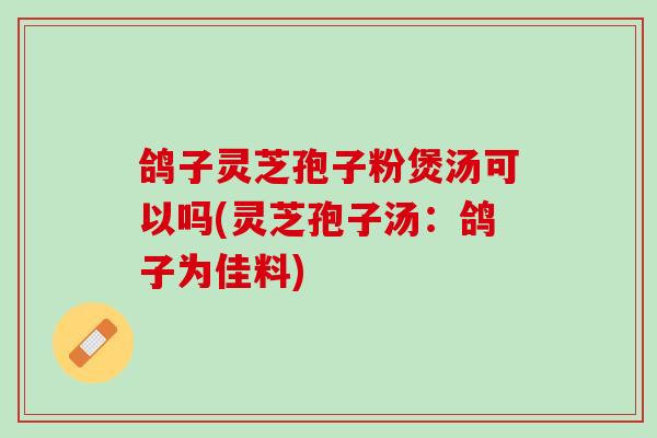 鸽子灵芝孢子粉煲汤可以吗(灵芝孢子汤：鸽子为佳料)