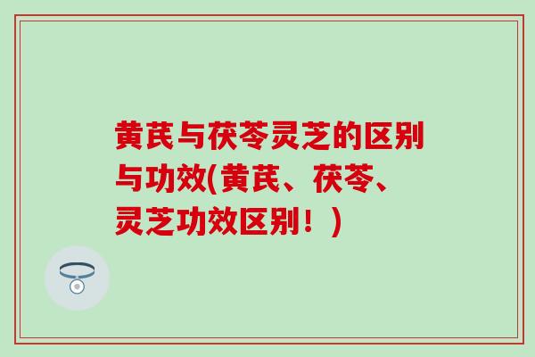黄芪与茯苓灵芝的区别与功效(黄芪、茯苓、灵芝功效区别！)