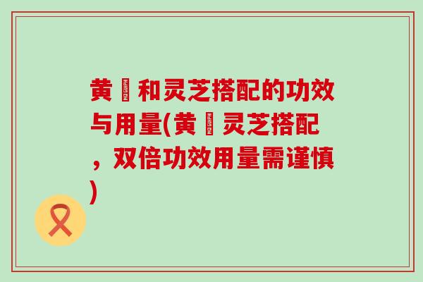 黄茋和灵芝搭配的功效与用量(黄茋灵芝搭配，双倍功效用量需谨慎)