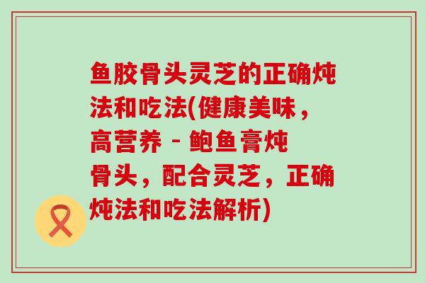 鱼胶骨头灵芝的正确炖法和吃法(健康美味，高营养 - 鲍鱼膏炖骨头，配合灵芝，正确炖法和吃法解析)