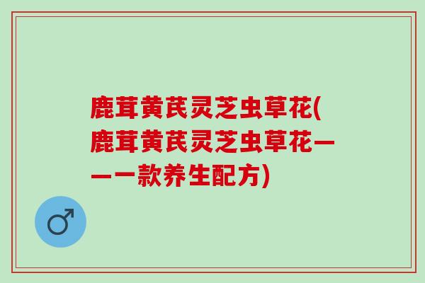 鹿茸黄芪灵芝虫草花(鹿茸黄芪灵芝虫草花——一款养生配方)