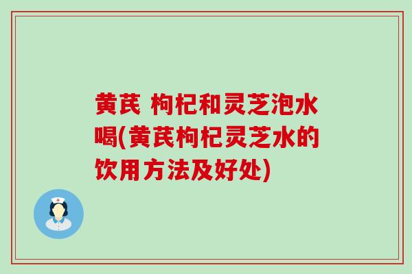 黄芪 枸杞和灵芝泡水喝(黄芪枸杞灵芝水的饮用方法及好处)