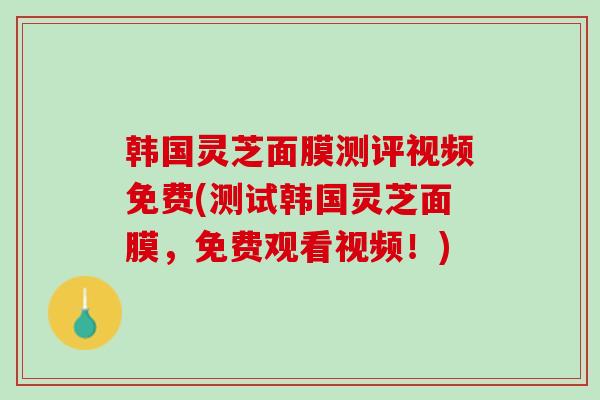 韩国灵芝面膜测评视频免费(测试韩国灵芝面膜，免费观看视频！)