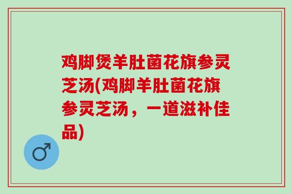 鸡脚煲羊肚菌花旗参灵芝汤(鸡脚羊肚菌花旗参灵芝汤，一道滋补佳品)