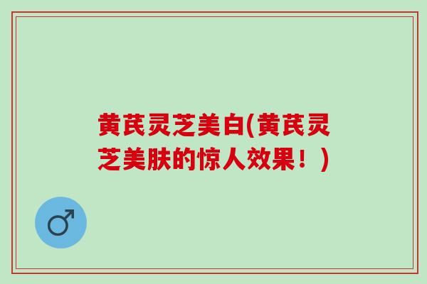黄芪灵芝美白(黄芪灵芝美肤的惊人效果！)