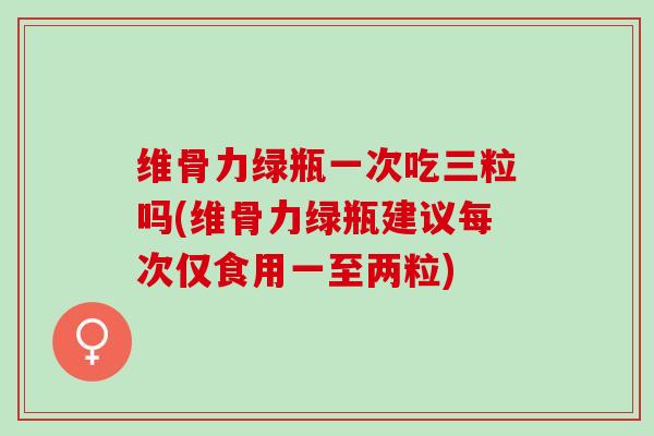 维骨力绿瓶一次吃三粒吗(维骨力绿瓶建议每次仅食用一至两粒)