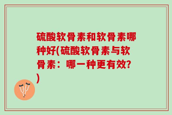 硫酸软骨素和软骨素哪种好(硫酸软骨素与软骨素：哪一种更有效？)